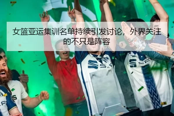 女篮亚运集训名单持续引发讨论,外界关注的不只是阵容