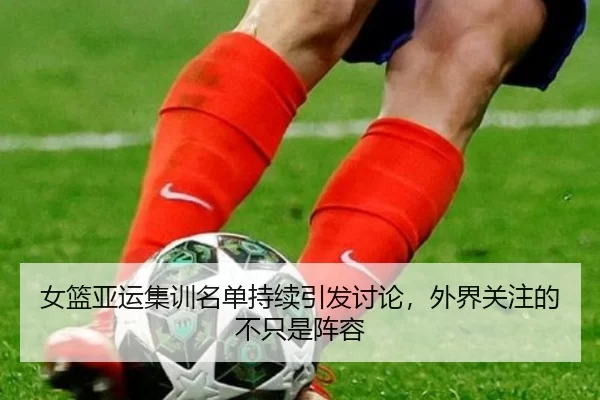 女篮亚运集训名单持续引发讨论，外界关注的不只是阵容