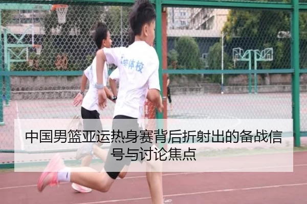 中国男篮亚运热身赛背后折射出的备战信号与讨论焦点