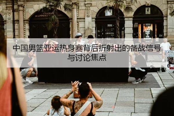 中国男篮亚运热身赛背后折射出的备战信号与讨论焦点
